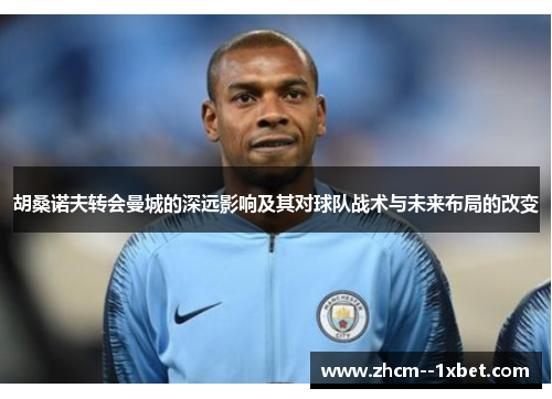 胡桑诺夫转会曼城的深远影响及其对球队战术与未来布局的改变