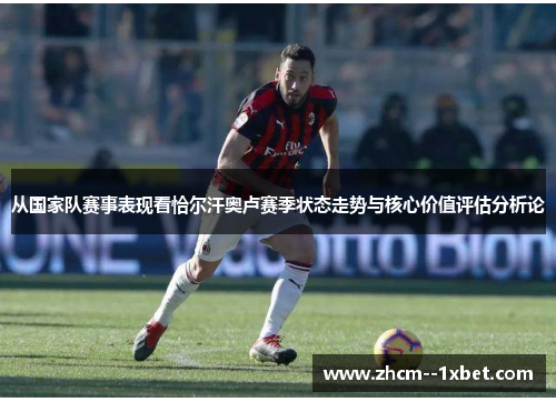 从国家队赛事表现看恰尔汗奥卢赛季状态走势与核心价值评估分析论