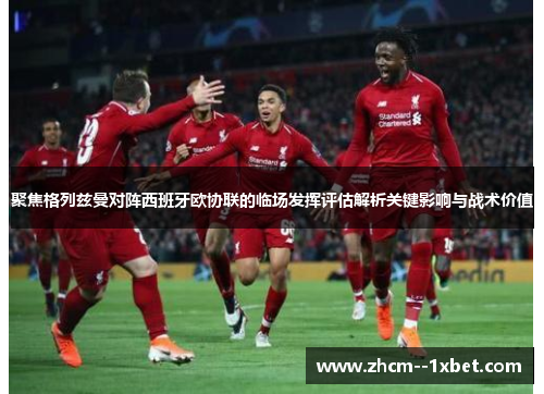 聚焦格列兹曼对阵西班牙欧协联的临场发挥评估解析关键影响与战术价值