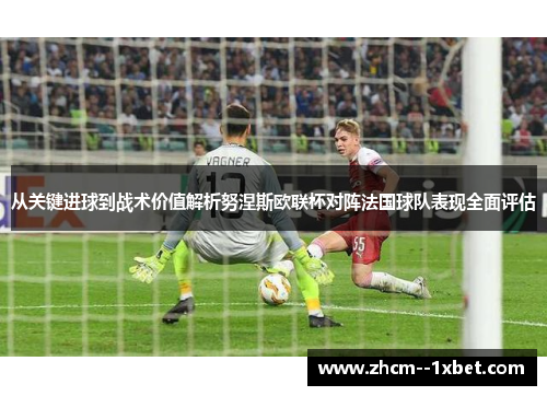 从关键进球到战术价值解析努涅斯欧联杯对阵法国球队表现全面评估