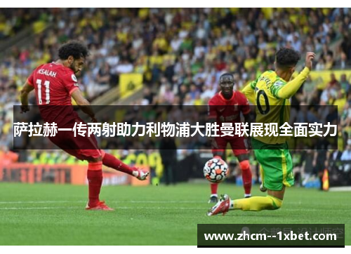 萨拉赫一传两射助力利物浦大胜曼联展现全面实力 萨拉赫一传两射助力利物浦大胜曼联展现全面实力