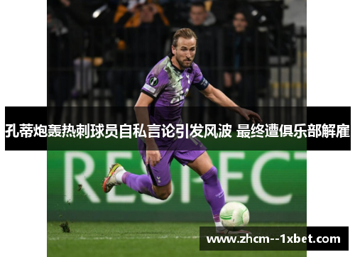 孔蒂炮轰热刺球员自私言论引发风波 最终遭俱乐部解雇 孔蒂炮轰热刺球员自私言论引发风波 最终遭俱乐部解雇