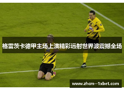 格雷茨卡德甲主场上演精彩远射世界波震撼全场 格雷茨卡德甲主场上演精彩远射世界波震撼全场